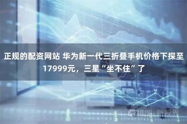 正规的配资网站 华为新一代三折叠手机价格下探至17999元，三星“坐不住”了