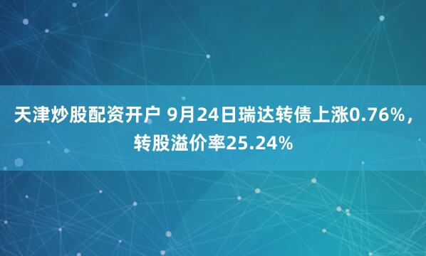 天津炒股配资开户 9月24日瑞达转债上涨0.76%，转股溢价率25.24%
