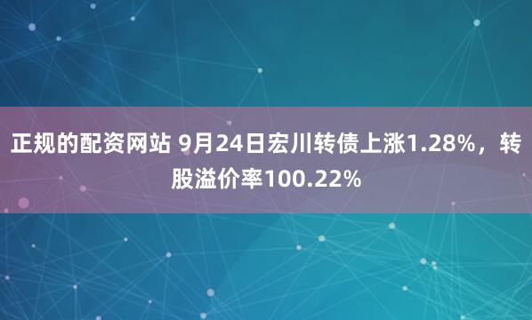 正规的配资网站 9月24日宏川转债上涨1.28%，转股溢价率100.22%