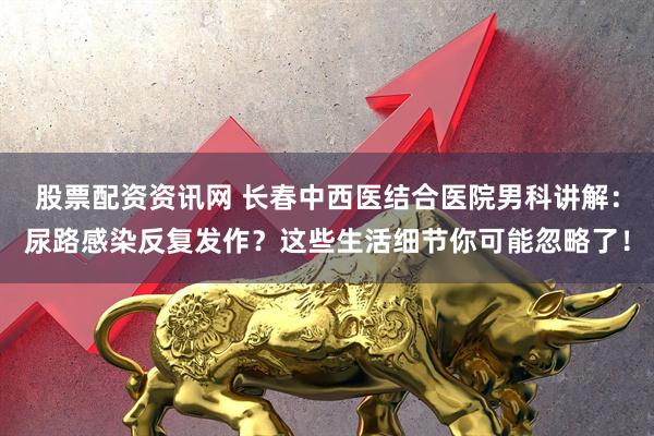 股票配资资讯网 长春中西医结合医院男科讲解：尿路感染反复发作？这些生活细节你可能忽略了！
