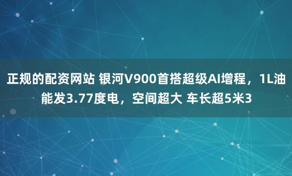 正规的配资网站 银河V900首搭超级AI增程，1L油能发3.77度电，空间超大 车长超5米3