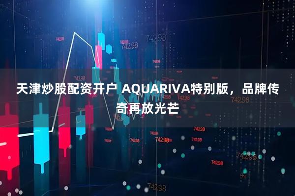 天津炒股配资开户 AQUARIVA特别版，品牌传奇再放光芒