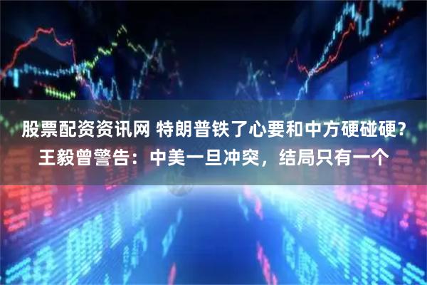 股票配资资讯网 特朗普铁了心要和中方硬碰硬？王毅曾警告：中美一旦冲突，结局只有一个