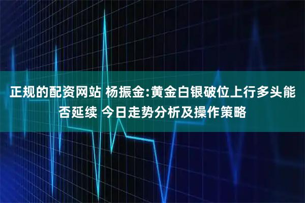 正规的配资网站 杨振金:黄金白银破位上行多头能否延续 今日走势分析及操作策略
