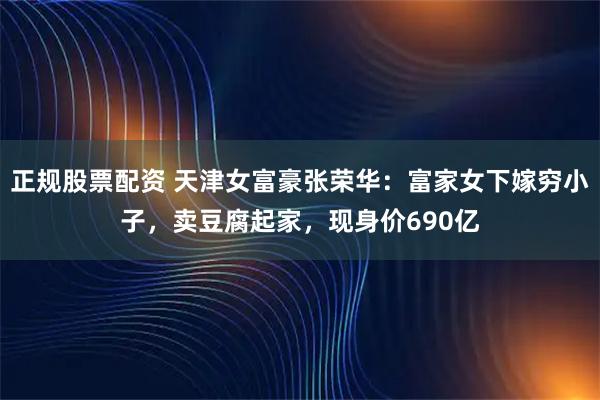 正规股票配资 天津女富豪张荣华：富家女下嫁穷小子，卖豆腐起家，现身价690亿