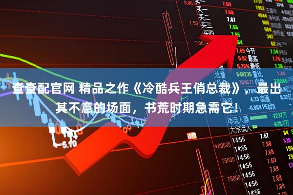 查查配官网 精品之作《冷酷兵王俏总裁》，最出其不意的场面，书荒时期急需它！