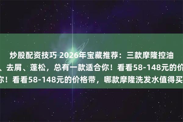 炒股配资技巧 2026年宝藏推荐：三款摩隆控油洗发水哪款好用？控油、去屑、蓬松，总有一款适合你！看看58-148元的价格带，哪款摩隆洗发水值得买？