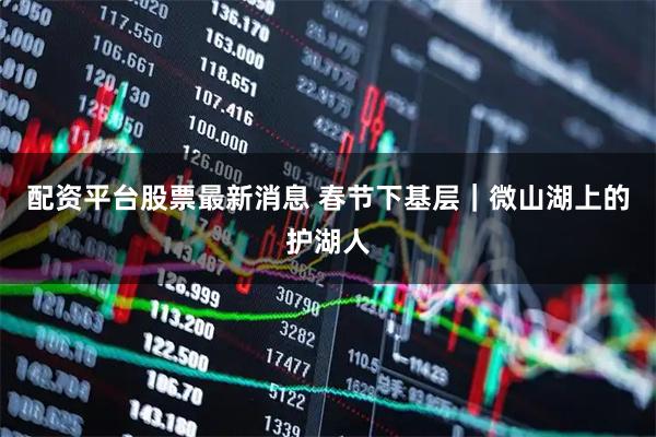 配资平台股票最新消息 春节下基层｜微山湖上的护湖人