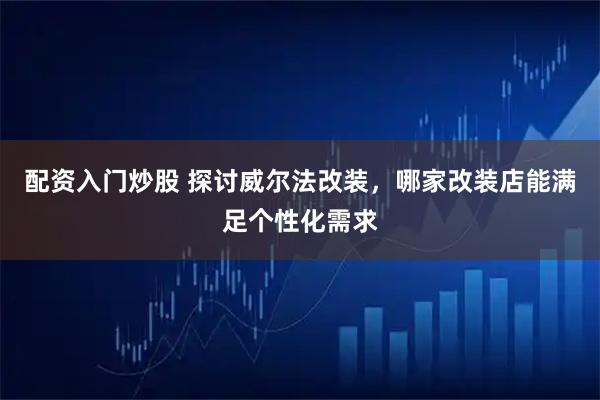 配资入门炒股 探讨威尔法改装，哪家改装店能满足个性化需求