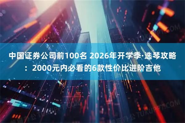 中国证券公司前100名 2026年开学季·选琴攻略：2000元内必看的6款性价比进阶吉他