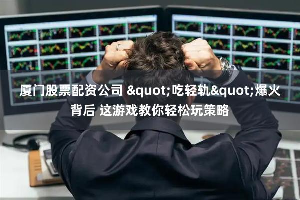 厦门股票配资公司 "吃轻轨"爆火背后 这游戏教你轻松玩策略