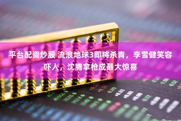 平台配资炒股 流浪地球3即将杀青，李雪健笑容吓人，沈腾拿枪成最大惊喜