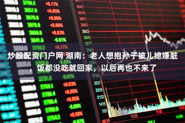 炒股配资门户网 湖南：老人想抱孙子被儿媳嫌脏，饭都没吃就回家，以后再也不来了