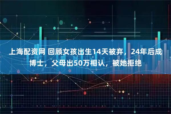 上海配资网 回顾女孩出生14天被弃，24年后成博士，父母出50万相认，被她拒绝