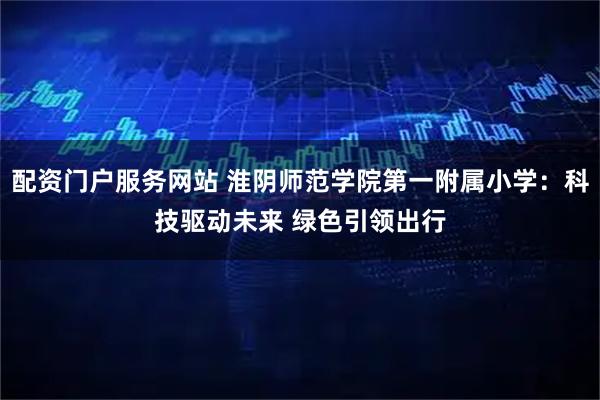 配资门户服务网站 淮阴师范学院第一附属小学：科技驱动未来 绿色引领出行