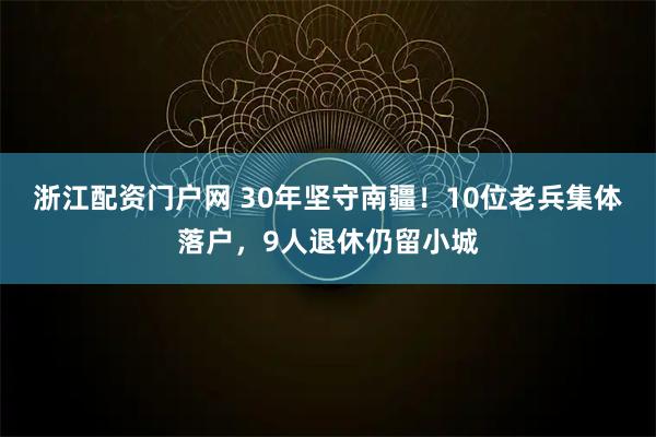 浙江配资门户网 30年坚守南疆!10位老兵集体落户,9人退休仍留小城