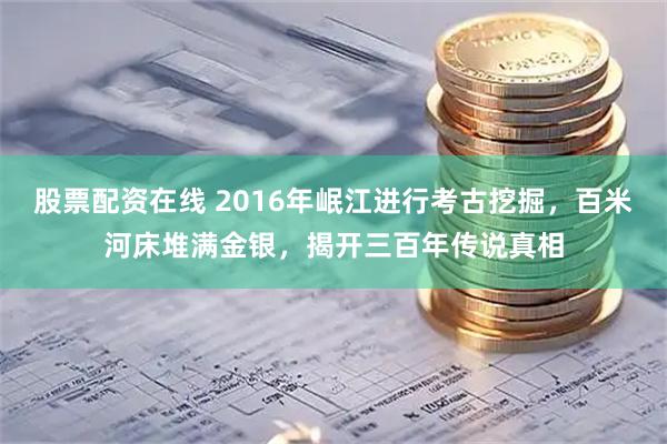 股票配资在线 2016年岷江进行考古挖掘，百米河床堆满金银，揭开三百年传说真相