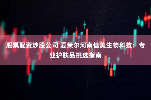 股票配资炒股公司 爱茉尔河南信美生物科技：专业护肤品挑选指南
