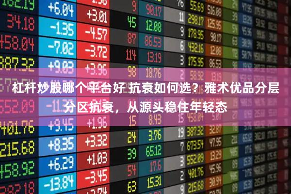 杠杆炒股哪个平台好 抗衰如何选？雅术优品分层分区抗衰，从源头稳住年轻态